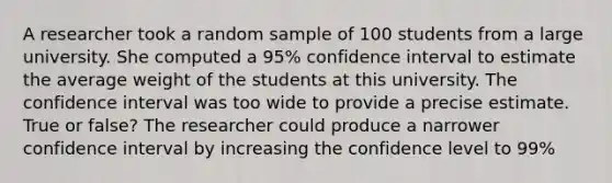 A researcher took a random sample of 100 students from a large university. She computed a 95% confidence interval to estimate the average weight of the students at this university. The confidence interval was too wide to provide a precise estimate. True or false? The researcher could produce a narrower confidence interval by increasing the confidence level to 99%