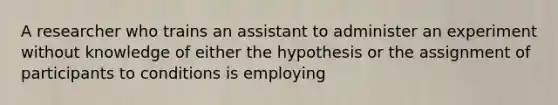 A researcher who trains an assistant to administer an experiment without knowledge of either the hypothesis or the assignment of participants to conditions is employing