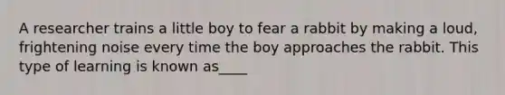 A researcher trains a little boy to fear a rabbit by making a loud, frightening noise every time the boy approaches the rabbit. This type of learning is known as____