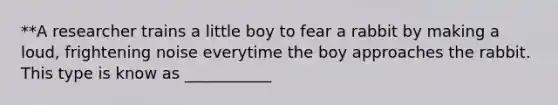 **A researcher trains a little boy to fear a rabbit by making a loud, frightening noise everytime the boy approaches the rabbit. This type is know as ___________