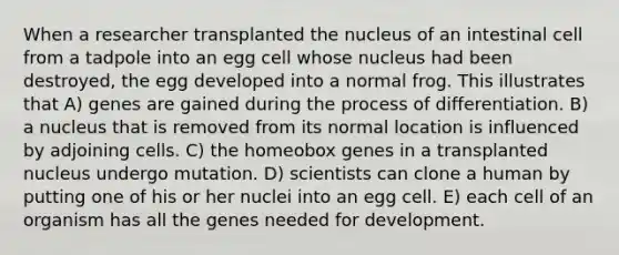 When a researcher transplanted the nucleus of an intestinal cell from a tadpole into an egg cell whose nucleus had been destroyed, the egg developed into a normal frog. This illustrates that A) genes are gained during the process of differentiation. B) a nucleus that is removed from its normal location is influenced by adjoining cells. C) the homeobox genes in a transplanted nucleus undergo mutation. D) scientists can clone a human by putting one of his or her nuclei into an egg cell. E) each cell of an organism has all the genes needed for development.