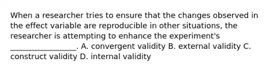 When a researcher tries to ensure that the changes observed in the effect variable are reproducible in other situations, the researcher is attempting to enhance the experiment's _________________. A. convergent validity B. external validity C. construct validity D. internal validity