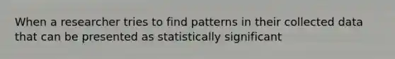 When a researcher tries to find patterns in their collected data that can be presented as statistically significant