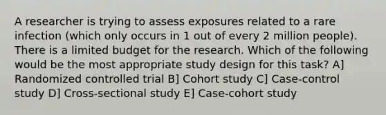 A researcher is trying to assess exposures related to a rare infection (which only occurs in 1 out of every 2 million people). There is a limited budget for the research. Which of the following would be the most appropriate study design for this task? A] Randomized controlled trial B] Cohort study C] Case-control study D] Cross-sectional study E] Case-cohort study