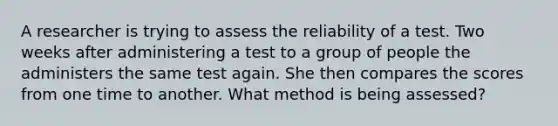 A researcher is trying to assess the reliability of a test. Two weeks after administering a test to a group of people the administers the same test again. She then compares the scores from one time to another. What method is being assessed?