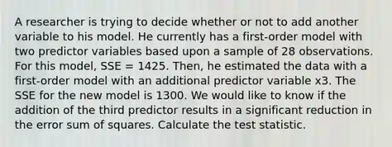 A researcher is trying to decide whether or not to add another variable to his model. He currently has a first-order model with two predictor variables based upon a sample of 28 observations. For this model, SSE = 1425. Then, he estimated the data with a first-order model with an additional predictor variable x3. The SSE for the new model is 1300. We would like to know if the addition of the third predictor results in a significant reduction in the error sum of squares. Calculate the test statistic.