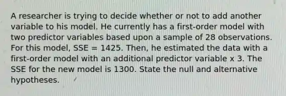 A researcher is trying to decide whether or not to add another variable to his model. He currently has a first-order model with two predictor variables based upon a sample of 28 observations. For this model, SSE = 1425. Then, he estimated the data with a first-order model with an additional predictor variable x 3. The SSE for the new model is 1300. State the null and alternative hypotheses.