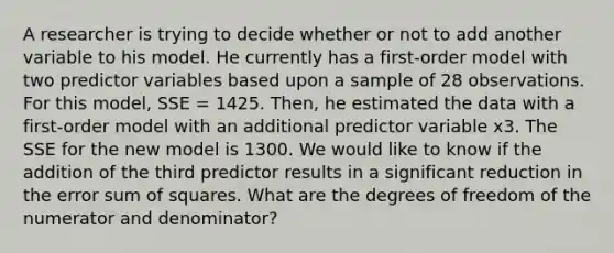 A researcher is trying to decide whether or not to add another variable to his model. He currently has a first-order model with two predictor variables based upon a sample of 28 observations. For this model, SSE = 1425. Then, he estimated the data with a first-order model with an additional predictor variable x3. The SSE for the new model is 1300. We would like to know if the addition of the third predictor results in a significant reduction in the error sum of squares. What are the degrees of freedom of the numerator and denominator?