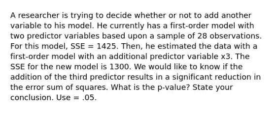 A researcher is trying to decide whether or not to add another variable to his model. He currently has a first-order model with two predictor variables based upon a sample of 28 observations. For this model, SSE = 1425. Then, he estimated the data with a first-order model with an additional predictor variable x3. The SSE for the new model is 1300. We would like to know if the addition of the third predictor results in a significant reduction in the error sum of squares. What is the p-value? State your conclusion. Use = .05.