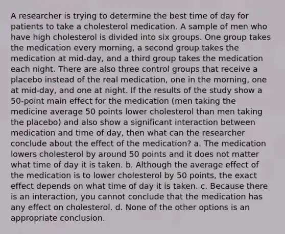 A researcher is trying to determine the best time of day for patients to take a cholesterol medication. A sample of men who have high cholesterol is divided into six groups. One group takes the medication every morning, a second group takes the medication at mid-day, and a third group takes the medication each night. There are also three control groups that receive a placebo instead of the real medication, one in the morning, one at mid-day, and one at night. If the results of the study show a 50-point main effect for the medication (men taking the medicine average 50 points lower cholesterol than men taking the placebo) and also show a significant interaction between medication and time of day, then what can the researcher conclude about the effect of the medication? a. The medication lowers cholesterol by around 50 points and it does not matter what time of day it is taken. b. Although the average effect of the medication is to lower cholesterol by 50 points, the exact effect depends on what time of day it is taken. c. Because there is an interaction, you cannot conclude that the medication has any effect on cholesterol. d. None of the other options is an appropriate conclusion.