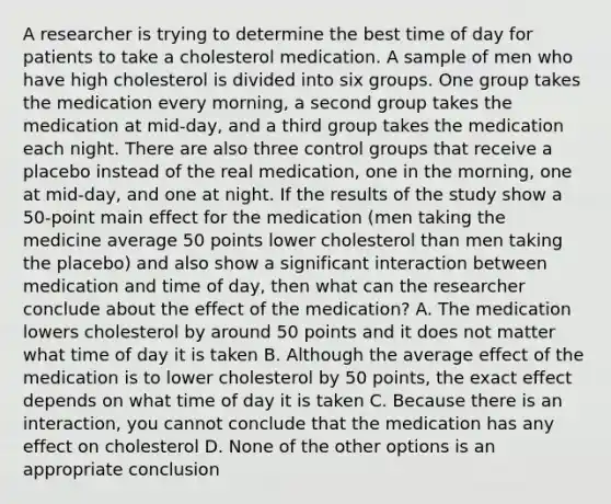 A researcher is trying to determine the best time of day for patients to take a cholesterol medication. A sample of men who have high cholesterol is divided into six groups. One group takes the medication every morning, a second group takes the medication at mid-day, and a third group takes the medication each night. There are also three control groups that receive a placebo instead of the real medication, one in the morning, one at mid-day, and one at night. If the results of the study show a 50-point main effect for the medication (men taking the medicine average 50 points lower cholesterol than men taking the placebo) and also show a significant interaction between medication and time of day, then what can the researcher conclude about the effect of the medication? A. The medication lowers cholesterol by around 50 points and it does not matter what time of day it is taken B. Although the average effect of the medication is to lower cholesterol by 50 points, the exact effect depends on what time of day it is taken C. Because there is an interaction, you cannot conclude that the medication has any effect on cholesterol D. None of the other options is an appropriate conclusion