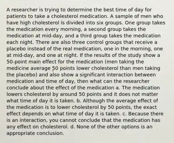 A researcher is trying to determine the best time of day for patients to take a cholesterol medication. A sample of men who have high cholesterol is divided into six groups. One group takes the medication every morning, a second group takes the medication at mid-day, and a third group takes the medication each night. There are also three control groups that receive a placebo instead of the real medication, one in the morning, one at mid-day, and one at night. If the results of the study show a 50-point main effect for the medication (men taking the medicine average 50 points lower cholesterol than men taking the placebo) and also show a significant interaction between medication and time of day, then what can the researcher conclude about the effect of the medication a. The medication lowers cholesterol by around 50 points and it does not matter what time of day it is taken. b. Although the average effect of the medication is to lower cholesterol by 50 points, the exact effect depends on what time of day it is taken. c. Because there is an interaction, you cannot conclude that the medication has any effect on cholesterol. d. None of the other options is an appropriate conclusion.