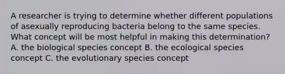 A researcher is trying to determine whether different populations of asexually reproducing bacteria belong to the same species. What concept will be most helpful in making this determination? A. the biological species concept B. the ecological species concept C. the evolutionary species concept