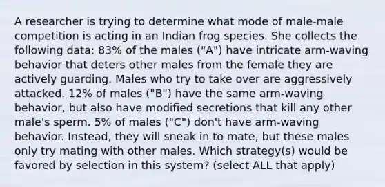 A researcher is trying to determine what mode of male-male competition is acting in an Indian frog species. She collects the following data: 83% of the males ("A") have intricate arm-waving behavior that deters other males from the female they are actively guarding. Males who try to take over are aggressively attacked. 12% of males ("B") have the same arm-waving behavior, but also have modified secretions that kill any other male's sperm. 5% of males ("C") don't have arm-waving behavior. Instead, they will sneak in to mate, but these males only try mating with other males. Which strategy(s) would be favored by selection in this system? (select ALL that apply)