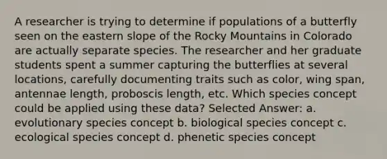 A researcher is trying to determine if populations of a butterfly seen on the eastern slope of the Rocky Mountains in Colorado are actually separate species. The researcher and her graduate students spent a summer capturing the butterflies at several locations, carefully documenting traits such as color, wing span, antennae length, proboscis length, etc. Which species concept could be applied using these data? Selected Answer: a. evolutionary species concept b. biological species concept c. ecological species concept d. phenetic species concept