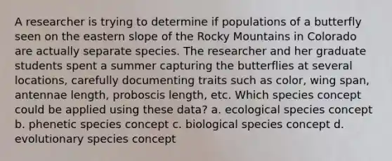 A researcher is trying to determine if populations of a butterfly seen on the eastern slope of the Rocky Mountains in Colorado are actually separate species. The researcher and her graduate students spent a summer capturing the butterflies at several locations, carefully documenting traits such as color, wing span, antennae length, proboscis length, etc. Which species concept could be applied using these data? a. ecological species concept b. phenetic species concept c. biological species concept d. evolutionary species concept