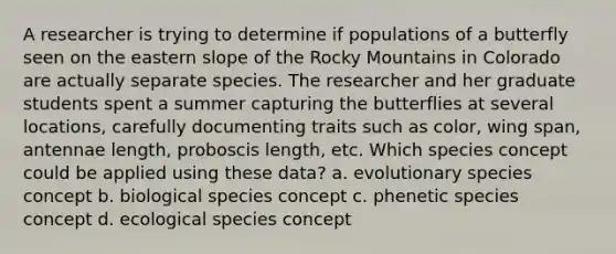 A researcher is trying to determine if populations of a butterfly seen on the eastern slope of the Rocky Mountains in Colorado are actually separate species. The researcher and her graduate students spent a summer capturing the butterflies at several locations, carefully documenting traits such as color, wing span, antennae length, proboscis length, etc. Which species concept could be applied using these data? a. evolutionary species concept b. biological species concept c. phenetic species concept d. ecological species concept