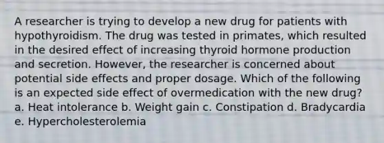 A researcher is trying to develop a new drug for patients with hypothyroidism. The drug was tested in primates, which resulted in the desired effect of increasing thyroid hormone production and secretion. However, the researcher is concerned about potential side effects and proper dosage. Which of the following is an expected side effect of overmedication with the new drug? a. Heat intolerance b. Weight gain c. Constipation d. Bradycardia e. Hypercholesterolemia