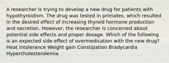 A researcher is trying to develop a new drug for patients with hypothyroidism. The drug was tested in primates, which resulted in the desired effect of increasing thyroid hormone production and secretion. However, the researcher is concerned about potential side effects and proper dosage. Which of the following is an expected side effect of overmedication with the new drug? Heat intolerance Weight gain Constipation Bradycardia Hypercholesterolemia