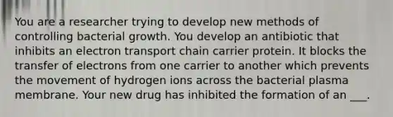 You are a researcher trying to develop new methods of controlling bacterial growth. You develop an antibiotic that inhibits an electron transport chain carrier protein. It blocks the transfer of electrons from one carrier to another which prevents the movement of hydrogen ions across the bacterial plasma membrane. Your new drug has inhibited the formation of an ___.