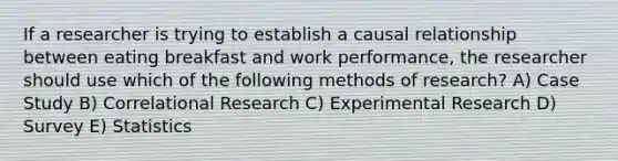 If a researcher is trying to establish a causal relationship between eating breakfast and work performance, the researcher should use which of the following methods of research? A) Case Study B) Correlational Research C) Experimental Research D) Survey E) Statistics