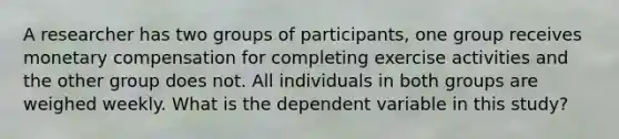 A researcher has two groups of participants, one group receives monetary compensation for completing exercise activities and the other group does not. All individuals in both groups are weighed weekly. What is the dependent variable in this study?