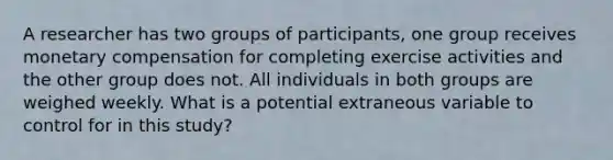 A researcher has two groups of participants, one group receives monetary compensation for completing exercise activities and the other group does not. All individuals in both groups are weighed weekly. What is a potential extraneous variable to control for in this study?