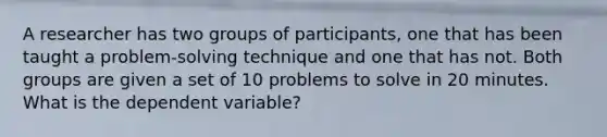 A researcher has two groups of participants, one that has been taught a problem-solving technique and one that has not. Both groups are given a set of 10 problems to solve in 20 minutes. What is the dependent variable?