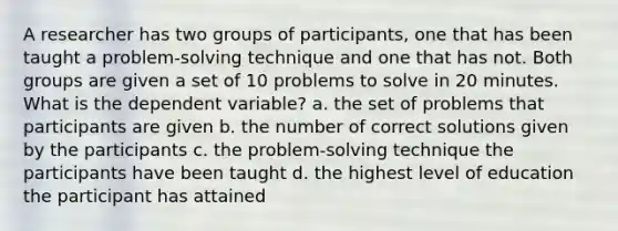 A researcher has two groups of participants, one that has been taught a problem-solving technique and one that has not. Both groups are given a set of 10 problems to solve in 20 minutes. What is the dependent variable? a. the set of problems that participants are given b. the number of correct solutions given by the participants c. the problem-solving technique the participants have been taught d. the highest level of education the participant has attained