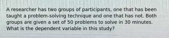 A researcher has two groups of participants, one that has been taught a problem-solving technique and one that has not. Both groups are given a set of 50 problems to solve in 30 minutes. What is the dependent variable in this study?