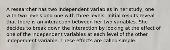 A researcher has two independent variables in her study, one with two levels and one with three levels. Initial results reveal that there is an interaction between her two variables. She decides to break down the interaction by looking at the effect of one of the independent variables at each level of the other independent variable. These effects are called simple: