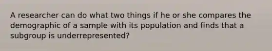 A researcher can do what two things if he or she compares the demographic of a sample with its population and finds that a subgroup is underrepresented?