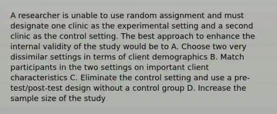 A researcher is unable to use random assignment and must designate one clinic as the experimental setting and a second clinic as the control setting. The best approach to enhance the internal validity of the study would be to A. Choose two very dissimilar settings in terms of client demographics B. Match participants in the two settings on important client characteristics C. Eliminate the control setting and use a pre-test/post-test design without a control group D. Increase the sample size of the study