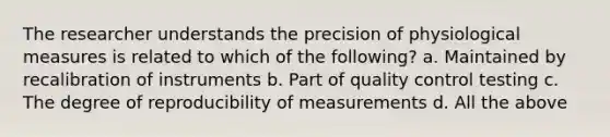 The researcher understands the precision of physiological measures is related to which of the following? a. Maintained by recalibration of instruments b. Part of quality control testing c. The degree of reproducibility of measurements d. All the above