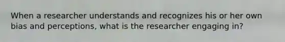 When a researcher understands and recognizes his or her own bias and perceptions, what is the researcher engaging in?