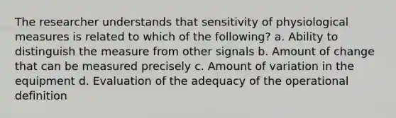 The researcher understands that sensitivity of physiological measures is related to which of the following? a. Ability to distinguish the measure from other signals b. Amount of change that can be measured precisely c. Amount of variation in the equipment d. Evaluation of the adequacy of the operational definition