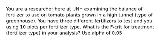 You are a researcher here at UNH examining the balance of fertilzer to use on tomato plants grown in a high tunnel (type of greenhouse). You have three different fertilizers to test and you using 10 plots per fertilizer type. What is the F-crit for treatment (fertilizer type) in your analysis? Use alpha of 0.05