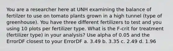 You are a researcher here at UNH examining the balance of fertilzer to use on tomato plants grown in a high tunnel (type of greenhouse). You have three different fertilizers to test and you using 10 plots per fertilizer type. What is the F-crit for treatment (fertilizer type) in your analysis? Use alpha of 0.05 and the ErrorDF closest to your ErrorDF a. 3.49 b. 3.35 c. 2.49 d. 1.96