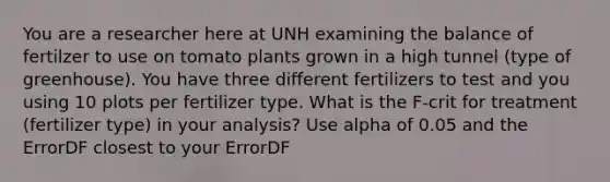 You are a researcher here at UNH examining the balance of fertilzer to use on tomato plants grown in a high tunnel (type of greenhouse). You have three different fertilizers to test and you using 10 plots per fertilizer type. What is the F-crit for treatment (fertilizer type) in your analysis? Use alpha of 0.05 and the ErrorDF closest to your ErrorDF