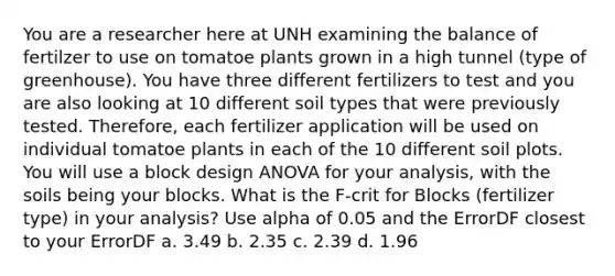 You are a researcher here at UNH examining the balance of fertilzer to use on tomatoe plants grown in a high tunnel (type of greenhouse). You have three different fertilizers to test and you are also looking at 10 different soil types that were previously tested. Therefore, each fertilizer application will be used on individual tomatoe plants in each of the 10 different soil plots. You will use a block design ANOVA for your analysis, with the soils being your blocks. What is the F-crit for Blocks (fertilizer type) in your analysis? Use alpha of 0.05 and the ErrorDF closest to your ErrorDF a. 3.49 b. 2.35 c. 2.39 d. 1.96