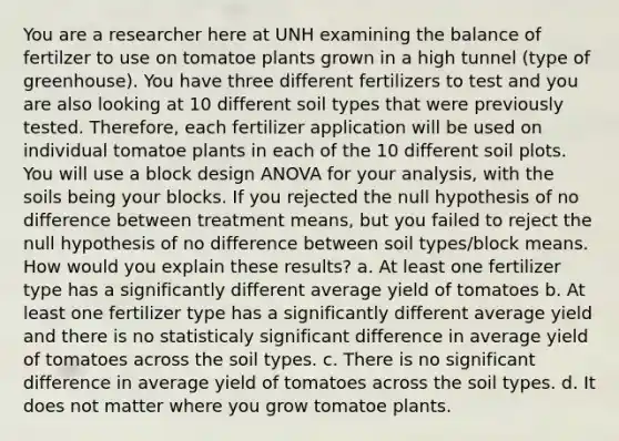 You are a researcher here at UNH examining the balance of fertilzer to use on tomatoe plants grown in a high tunnel (type of greenhouse). You have three different fertilizers to test and you are also looking at 10 different soil types that were previously tested. Therefore, each fertilizer application will be used on individual tomatoe plants in each of the 10 different soil plots. You will use a block design ANOVA for your analysis, with the soils being your blocks. If you rejected the null hypothesis of no difference between treatment means, but you failed to reject the null hypothesis of no difference between soil types/block means. How would you explain these results? a. At least one fertilizer type has a significantly different average yield of tomatoes b. At least one fertilizer type has a significantly different average yield and there is no statisticaly significant difference in average yield of tomatoes across the soil types. c. There is no significant difference in average yield of tomatoes across the soil types. d. It does not matter where you grow tomatoe plants.