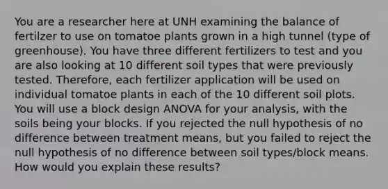 You are a researcher here at UNH examining the balance of fertilzer to use on tomatoe plants grown in a high tunnel (type of greenhouse). You have three different fertilizers to test and you are also looking at 10 different soil types that were previously tested. Therefore, each fertilizer application will be used on individual tomatoe plants in each of the 10 different soil plots. You will use a block design ANOVA for your analysis, with the soils being your blocks. If you rejected the null hypothesis of no difference between treatment means, but you failed to reject the null hypothesis of no difference between soil types/block means. How would you explain these results?