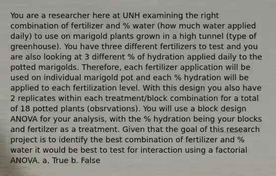 You are a researcher here at UNH examining the right combination of fertilizer and % water (how much water applied daily) to use on marigold plants grown in a high tunnel (type of greenhouse). You have three different fertilizers to test and you are also looking at 3 different % of hydration applied daily to the potted marigolds. Therefore, each fertilizer application will be used on individual marigold pot and each % hydration will be applied to each fertilization level. With this design you also have 2 replicates within each treatment/block combination for a total of 18 potted plants (obsrvations). You will use a block design ANOVA for your analysis, with the % hydration being your blocks and fertilzer as a treatment. Given that the goal of this research project is to identify the best combination of fertilizer and % water it would be best to test for interaction using a factorial ANOVA. a. True b. False