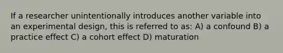 If a researcher unintentionally introduces another variable into an experimental design, this is referred to as: A) a confound B) a practice effect C) a cohort effect D) maturation