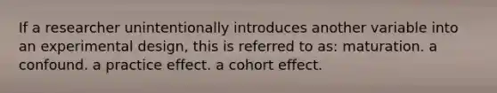 If a researcher unintentionally introduces another variable into an experimental design, this is referred to as: maturation. a confound. a practice effect. a cohort effect.