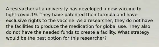 A researcher at a university has developed a new vaccine to fight covid-19. They have patented their formula and have exclusive rights to the vaccine. As a researcher, they do not have the facilities to produce the medication for global use. They also do not have the needed funds to create a facility. What strategy would be the best option for this researcher?