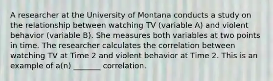 A researcher at the University of Montana conducts a study on the relationship between watching TV (variable A) and violent behavior (variable B). She measures both variables at two points in time. The researcher calculates the correlation between watching TV at Time 2 and violent behavior at Time 2. This is an example of a(n) _______ correlation.