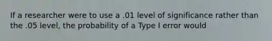 If a researcher were to use a .01 level of significance rather than the .05 level, the probability of a Type I error would