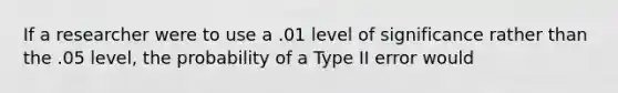 If a researcher were to use a .01 level of significance rather than the .05 level, the probability of a Type II error would