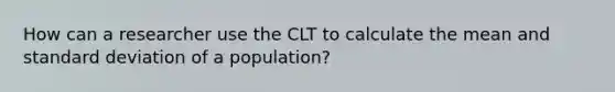 How can a researcher use the CLT to calculate the mean and standard deviation of a population?